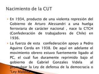 En 1934, producto de una violenta represión del Gobierno de Arturo Alessandri a una huelga ferroviaria de carácter nacional , nace la CTCH (Confederación de trabajadores de Chile) en 1936. La fuerza de esta  confederación apoyo a Pedro Aguirre Cerda en 1938. De aquí en adelante el movimiento obrero estuvo fuertemente ligado al PC, el cual fue duramente reprimido bajo el gobierno de Gabriel Gonzales Videla  al promulgar la Ley de defensa de la democracia o “Ley Maldita” 