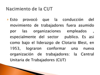 Esto provocó que la conducción del movimiento de trabajadores fuera asumido por las organizaciones empleados , especialmente del sector  publico. Es asi como bajo el liderazgo de Clotario Blest, en 1953, lograron conformar una nueva organización de trabajadores: la Central Unitaria de Trabajadores (CUT) 