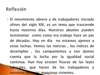 El movimiento obrero y de trabajadores iniciado afines del siglo XIX, es un tema que trasciende hasta nuestros días. Nuestros abuelos pueden testimoniar  como como era trabajo hace un par de décadas. Hoy en día  no estamos ajemos a estas luchas. Vemos las noticias , los índices de desempleo , los campamentos y nos damos cuenta que la lucha por la igualdad social continua. Aun hoy existen fisuras de las leyes laborales, que hacen de los trabajadores y nosotros mismos: maquinas vivientes. 