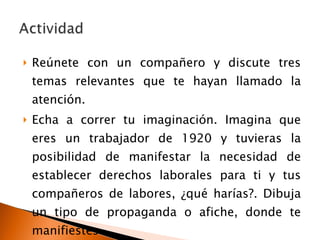 Reúnete con un compañero y discute tres temas relevantes que te hayan llamado la atención. Echa a correr tu imaginación. Imagina que eres un trabajador de 1920 y tuvieras la posibilidad de manifestar la necesidad de establecer derechos laborales para ti y tus compañeros de labores, ¿qué harías?. Dibuja un tipo de propaganda o afiche, donde te manifiestes . 