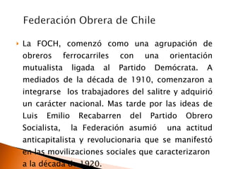 La FOCH, comenzó como una agrupación de obreros ferrocarriles con una orientación mutualista ligada al Partido Demócrata. A mediados de la década de 1910, comenzaron a integrarse  los trabajadores del salitre y adquirió un carácter nacional. Mas tarde por las ideas de Luis Emilio Recabarren del Partido Obrero Socialista,  la Federación asumió  una actitud anticapitalista y revolucionaria que se manifestó en las movilizaciones sociales que caracterizaron  a la década de 1920. 