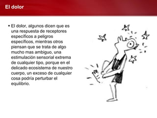 El dolor


  El dolor, algunos dicen que es
   una respuesta de receptores
   específicos a peligros
   específicos, mientras otros
   piensan que se trata de algo
   mucho mas ambiguo, una
   estimulación sensorial extrema
   de cualquier tipo, porque en el
   delicado ecosistema de nuestro
   cuerpo, un exceso de cualquier
   cosa podría perturbar el
   equilibrio.
 