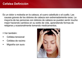 Cefalea Definición


Es un dolor o molestia en la cabeza, el cuero cabelludo o el cuello. Las
 causas graves de los dolores de cabeza son extremadamente raras. La
 mayoría de las personas con dolores de cabeza se pueden sentir mucho
 mejor haciendo cambios en su estilo de vida, aprendiendo formas de
 relajarse y ocasionalmente tomando medicamentos.


 Ver también:
   Cefalea tensional
   Cefalea de racimo
   Migraña con aura
 