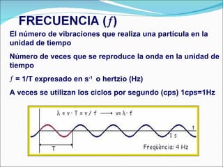 El número de vibraciones que realiza una partícula en la unidad de tiempo Número de veces que se reproduce la onda en la unidad de tiempo = 1/T expresado en s -1  o hertzio (Hz) A veces se utilizan los ciclos por segundo (cps) 1cps=1Hz  