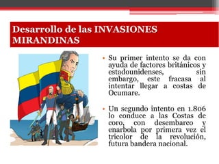 • Su primer intento se da con
ayuda de factores británicos y
estadounidenses, sin
embargo, este fracasa al
intentar llegar a costas de
Ocumare.
• Un segundo intento en 1.806
lo conduce a las Costas de
coro, con desembarco y
enarbola por primera vez el
tricolor de la revolución,
futura bandera nacional.
Desarrollo de las INVASIONES
MIRANDINAS
 