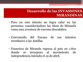 • Pero en este intento no logra calar en las
personas; considerándose las ideas de Miranda
como una aventura de enorme descalabro.
• Convencido del fracaso de sus intentos
reembarco a las Antillas
• Francisco de Miranda regresa al país en 1.810
donde se incorpora al movimiento de
independencia iniciado el 19 de abril.
Desarrollo de las INVASIONES
MIRANDINAS
 