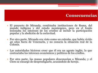 • El proyecto de Miranda, combinaba instituciones de Roma, del
mundo indígena y del estado monárquico, pero en el fondo
lesionaba los intereses de los criollos al incluir la participación
popular y la abolición de la esclavitud.
• Por otra parte, Miranda era visto como un extraño, que había vivido
40 años fuera de Venezuela, y no conocía la situación real de la
Colonia.
• Las autoridades hicieron creer que él era un agente inglés, lo que
contrariaba los intereses económicos y políticos de los criollos.
• Por otra parte, las masas populares desconocían a Miranda; y el
Clero se encargó de desprestigiarlo, acusándolo de hereje.
Consecuencias
 