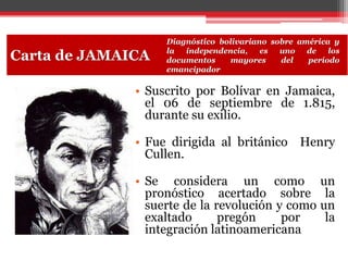 • Suscrito por Bolívar en Jamaica,
el 06 de septiembre de 1.815,
durante su exilio.
• Fue dirigida al británico Henry
Cullen.
• Se considera un como un
pronóstico acertado sobre la
suerte de la revolución y como un
exaltado pregón por la
integración latinoamericana
Carta de JAMAICA
Diagnóstico bolivariano sobre américa y
la independencia, es uno de los
documentos mayores del período
emancipador
 