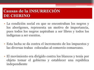 • La condición social en que se encontraban los negros y
los aborígenes, representa un motivo de importancia,
pues todos los negros aspiraban a ser libres y todos los
indígenas a ser exentos.
• Esta lucha se da contra el incremento de los impuestos y
las diversas trabas colocadas al comercio comarcano.
• El movimiento era dirigido contra los blancos y tenía por
objeto tomar el gobierno y establecer una república
independiente
Causas de la INSURRECIÓN
DE CHIRINO
 
