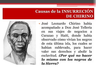 • José Leonardo Chirino había
acompañado a Don José Tellería
en sus viajes de negocios a
Curazao y Haití, donde había
observado cómo vivían los negros
de esta última isla, los cuales se
habían sublevado, para hacer
valer sus derechos y abolir la
esclavitud. ¿Por qué no hacer
lo mismo con los negros de
la Sierra?
Causas de la INSURRECIÓN
DE CHIRINO
 