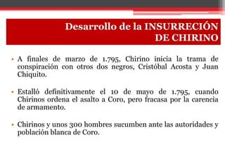 Desarrollo de la INSURRECIÓN
DE CHIRINO
• A finales de marzo de 1.795, Chirino inicia la trama de
conspiración con otros dos negros, Cristóbal Acosta y Juan
Chiquito.
• Estalló definitivamente el 10 de mayo de 1.795, cuando
Chirinos ordena el asalto a Coro, pero fracasa por la carencia
de armamento.
• Chirinos y unos 300 hombres sucumben ante las autoridades y
población blanca de Coro.
 