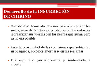• Cuando José Leonardo Chirino iba a reunirse con los
suyos, supo de la trágica derrota; pretendió entonces
reorganizar sus fuerzas con los negros que huían pero
ya no era posible.
• Ante la proximidad de las comisiones que subían en
su búsqueda, optó por internarse en las serranías.
• Fue capturado posteriormente y sentenciado a
muerte
Desarrollo de la INSURRECIÓN
DE CHIRINO
 