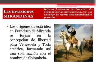 • Los orígenes de está idea
en Francisco de Miranda
se forjan en la
concepción de libertad
para Venezuela y Toda
américa, formando así
una sola nación con el
nombre de Colombeia.
Las invasiones
MIRANDINAS
Intentos fracasados de Francisco de
Miranda por la independencia, son, sin
embargo, un resorte de la emancipación
posterior
 