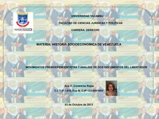 UNIVERSIDAD YACAMBU
FACULTAD DE CIENCIAS JURIDICAS Y POLITICAS
CARRERA: DERECHO
MATERIA: HISTORIA SOCIOECONOMICA DE VENEZUELA
MOVIMIENTOS PREINDEPENDENTISTAS Y ANALISIS DE DOS DOCUMENTOS DEL LIBERTADOR
Ana E. Contreras Rojas
C.I. 7.317.818, Exp N. CJP-123-000100V
03 de Octubre de 2013
 