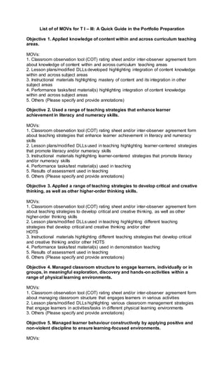 List of of MOVs for T I – III: A Quick Guide in the Portfolio Preparation
Objective 1. Applied knowledge of content within and across curriculum teaching
areas.
MOVs:
1. Classroom observation tool (COT) rating sheet and/or inter-observer agreement form
about knowledge of content within and across curriculum teaching areas
2. Lesson plans/modified DLLs developed highlighting integration of content knowledge
within and across subject areas
3. Instructional materials highlighting mastery of content and its integration in other
subject areas
4. Performance tasks/test material(s) highlighting integration of content knowledge
within and across subject areas
5. Others (Please specify and provide annotations)
Objective 2. Used a range of teaching strategies that enhance learner
achievement in literacy and numeracy skills.
MOVs:
1. Classroom observation tool (COT) rating sheet and/or inter-observer agreement form
about teaching strategies that enhance learner achievement in literacy and numeracy
skills
2. Lesson plans/modified DLLs used in teaching highlighting learner-centered strategies
that promote literacy and/or numeracy skills
3. Instructional materials highlighting learner-centered strategies that promote literacy
and/or numeracy skills
4. Performance tasks/test material(s) used in teaching
5. Results of assessment used in teaching
6. Others (Please specify and provide annotations)
Objective 3. Applied a range of teaching strategies to develop critical and creative
thinking, as well as other higher-order thinking skills.
MOVs:
1. Classroom observation tool (COT) rating sheet and/or inter-observer agreement form
about teaching strategies to develop critical and creative thinking, as well as other
higher-order thinking skills
2. Lesson plans/modified DLLs used in teaching highlighting different teaching
strategies that develop critical and creative thinking and/or other
HOTS
3. Instructional materials highlighting different teaching strategies that develop critical
and creative thinking and/or other HOTS
4. Performance tasks/test material(s) used in demonstration teaching
5. Results of assessment used in teaching
6. Others (Please specify and provide annotations)
Objective 4. Managed classroom structure to engage learners, individually or in
groups, in meaningful exploration, discovery and hands-on activities within a
range of physical learning environments.
MOVs:
1. Classroom observation tool (COT) rating sheet and/or inter-observer agreement form
about managing classroom structure that engages learners in various activities
2. Lesson plans/modified DLLs highlighting various classroom management strategies
that engage learners in activities/tasks in different physical learning environments
3. Others (Please specify and provide annotations)
Objective 5. Managed learner behaviour constructively by applying positive and
non-violent discipline to ensure learning-focused environments.
MOVs:
 