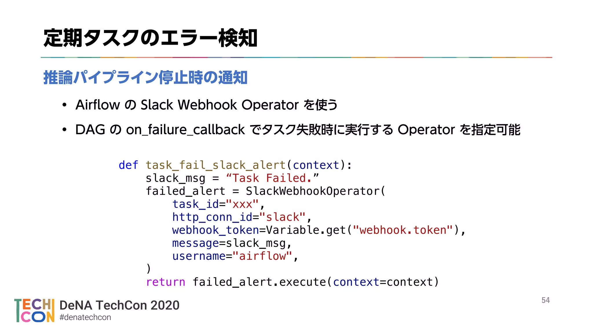 DeNA TechCon 2020
#denatechcon
def task_fail_slack_alert(context):
slack_msg = “Task Failed.”
failed_alert = SlackWebhookOperator(
task_id="xxx",
http_conn_id="slack",
webhook_token=Variable.get("webhook.token"),
message=slack_msg,
username="airflow",
)
return failed_alert.execute(context=context)
 