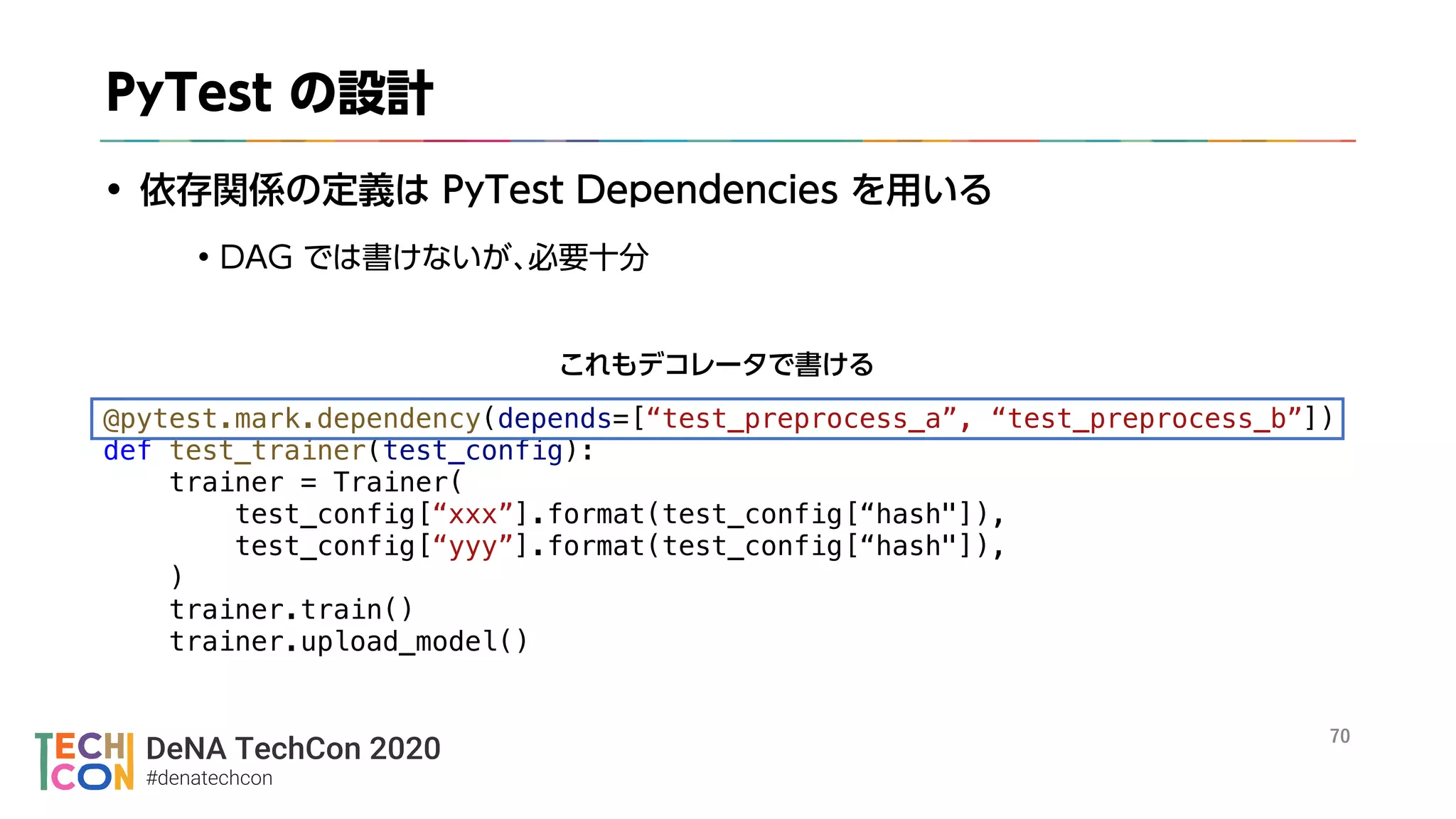 DeNA TechCon 2020
#denatechcon
@pytest.mark.dependency(depends=[“test_preprocess_a”, “test_preprocess_b”])
def test_trainer(test_config):
trainer = Trainer(
test_config[“xxx”].format(test_config[“hash"]),
test_config[“yyy”].format(test_config[“hash"]),
)
trainer.train()
trainer.upload_model()
 