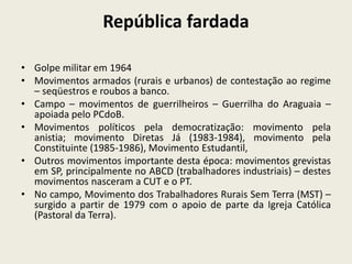 República fardada
• Golpe militar em 1964
• Movimentos armados (rurais e urbanos) de contestação ao regime
– seqüestros e roubos a banco.
• Campo – movimentos de guerrilheiros – Guerrilha do Araguaia –
apoiada pelo PCdoB.
• Movimentos políticos pela democratização: movimento pela
anistia; movimento Diretas Já (1983-1984), movimento pela
Constituinte (1985-1986), Movimento Estudantil,
• Outros movimentos importante desta época: movimentos grevistas
em SP, principalmente no ABCD (trabalhadores industriais) – destes
movimentos nasceram a CUT e o PT.
• No campo, Movimento dos Trabalhadores Rurais Sem Terra (MST) –
surgido a partir de 1979 com o apoio de parte da Igreja Católica
(Pastoral da Terra).
 