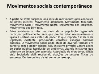 Movimentos sociais contemporâneos
• A partir de 1970, surgiram uma série de movimentos pela conquista
de novos direitos: Movimento ambiental, Movimento feminista,
Movimento GLBTT, Movimento Negro, Movimento dos Indígenas,
Movimentos dos Sem-teto.
• Estes movimentos são um meio de a população organizada
participar politicamente, sem que precise estar necessariamente
ligada às estruturas estatais de poder. O que importa é ir além da
legislação existente, procurando construir espaços políticos
públicos. O movimento social pode atuar de diversas formas: em
parceria com o poder público e/ou iniciativa privada; Contra ações
do poder público; Resolução de problemas visando iniciativas que
caberiam ao Estado (por exemplo: Associação de moradores, ONGs
etc); Sociedade civil: recebendo doações de pessoas físicas ou
empresas;Dentro ou fora da lei, como por exempo:
 