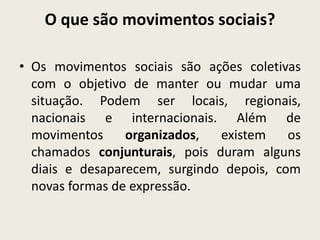 O que são movimentos sociais?
• Os movimentos sociais são ações coletivas
com o objetivo de manter ou mudar uma
situação. Podem ser locais, regionais,
nacionais e internacionais. Além de
movimentos organizados, existem os
chamados conjunturais, pois duram alguns
diais e desaparecem, surgindo depois, com
novas formas de expressão.
 