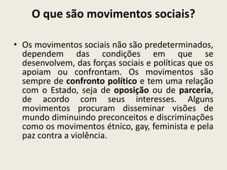 O que são movimentos sociais?
• Os movimentos sociais não são predeterminados,
dependem das condições em que se
desenvolvem, das forças sociais e políticas que os
apoiam ou confrontam. Os movimentos são
sempre de confronto político e tem uma relação
com o Estado, seja de oposição ou de parceria,
de acordo com seus interesses. Alguns
movimentos procuram disseminar visões de
mundo diminuindo preconceitos e discriminações
como os movimentos étnico, gay, feminista e pela
paz contra a violência.
 