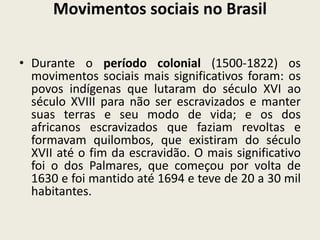 Movimentos sociais no Brasil
• Durante o período colonial (1500-1822) os
movimentos sociais mais significativos foram: os
povos indígenas que lutaram do século XVI ao
século XVIII para não ser escravizados e manter
suas terras e seu modo de vida; e os dos
africanos escravizados que faziam revoltas e
formavam quilombos, que existiram do século
XVII até o fim da escravidão. O mais significativo
foi o dos Palmares, que começou por volta de
1630 e foi mantido até 1694 e teve de 20 a 30 mil
habitantes.
 