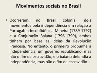 Movimentos sociais no Brasil
• Ocorreram, no Brasil colonial, dois
movimentos pela independência em relação à
Portugal: a Inconfidência Mineira (1789-1792)
e a Conjuração Baiana (1796-1799), ambos
tinham por base as idéias da Revolução
Francesa. No entanto, o primeiro propunha a
independência, um governo republicano, mas
não o fim da escravidão, e o baiano defendia a
independência, mas não o fim da escravidão.
 