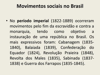 Movimentos sociais no Brasil
• No período imperial (1822-1889) ocorreram
movimentos pelo fim da escravidão e contra a
monarquia, tendo como objetivo a
instauração de uma república no Brasil. Os
mais expressivos foram: Cabanagem (1835-
1840), Balaiada (1839), Confederação do
Equador (1824), Revolução Praieira (1848),
Revolta dos Males (1835), Sabinada (1837-
1838) e Guerra dos Farrapos (1835-1845).
 