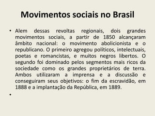 Movimentos sociais no Brasil
• Alem dessas revoltas regionais, dois grandes
movimentos sociais, a partir de 1850 alcançaram
âmbito nacional: o movimento abolicionista e o
republicano. O primeiro agregou políticos, intelectuais,
poetas e romancistas, e muitos negros libertos. O
segundo foi dominado pelos segmentos mais ricos da
sociedade como os grandes proprietários de terra.
Ambos utilizaram a imprensa e a discussão e
conseguiram seus objetivos: o fim da escravidão, em
1888 e a implantação da República, em 1889.
•
 