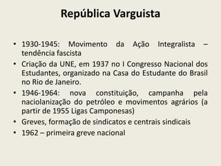República Varguista
• 1930-1945: Movimento da Ação Integralista –
tendência fascista
• Criação da UNE, em 1937 no I Congresso Nacional dos
Estudantes, organizado na Casa do Estudante do Brasil
no Rio de Janeiro.
• 1946-1964: nova constituição, campanha pela
naciolanização do petróleo e movimentos agrários (a
partir de 1955 Ligas Camponesas)
• Greves, formação de sindicatos e centrais sindicais
• 1962 – primeira greve nacional
 