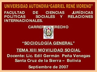 “ SOCIOLOGÍA GENERAL ” TEMA XIII MOVILIDAD SOCIAL Docente: Lic. Edil Germán  Peña Venegas Santa Cruz de la Sierra –  Bolivia  Septiembre de 2007 UNIVERSIDAD AUTONOMA“GABRIEL RENÉ MORENO” FACULTAD DE CIENCIAS JURÍDICAS POLÍTICAS  SOCIALES Y RELACIONES INTERNACIONALES. CARRERA: DERECHO 