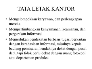 TATA LETAK KANTOR
• Mengelompokkan karyawan, dan perlengkapan
mereka
• Mempertimbangkan kenyamanan, keamanan, dan
pergerakan informasi
• Memerlukan pendekatan berbasis tugas, berkaitan
dengan kerahasiaan informasi, misalnya kepala
badiang pemasaran hendaknya dekat dengan pusat
data, tapi tidak perlu dekat dengan ruang fotokopi
atau departemen produksi
 
