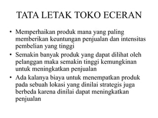 TATA LETAK TOKO ECERAN
• Memperhaikan produk mana yang paling
memberikan keuntungan penjualan dan intensitas
pembelian yang tinggi
• Semakin banyak produk yang dapat dilihat oleh
pelanggan maka semakin tinggi kemungkinan
untuk meningkatkan penjualan
• Ada kalanya biaya untuk menempatkan produk
pada sebuah lokasi yang dinilai strategis juga
berbeda karena dinilai dapat meningkatkan
penjualan
 