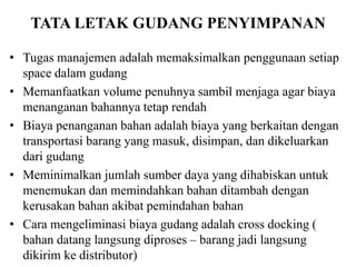 TATA LETAK GUDANG PENYIMPANAN
• Tugas manajemen adalah memaksimalkan penggunaan setiap
space dalam gudang
• Memanfaatkan volume penuhnya sambil menjaga agar biaya
menanganan bahannya tetap rendah
• Biaya penanganan bahan adalah biaya yang berkaitan dengan
transportasi barang yang masuk, disimpan, dan dikeluarkan
dari gudang
• Meminimalkan jumlah sumber daya yang dihabiskan untuk
menemukan dan memindahkan bahan ditambah dengan
kerusakan bahan akibat pemindahan bahan
• Cara mengeliminasi biaya gudang adalah cross docking (
bahan datang langsung diproses – barang jadi langsung
dikirim ke distributor)
 