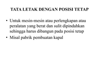 TATA LETAK DENGAN POSISI TETAP
• Untuk mesin-mesin atau perlengkapan atau
peralatan yang berat dan sulit dipindahkan
sehingga harus dibangun pada posisi tetap
• Misal pabrik pembuatan kapal
 