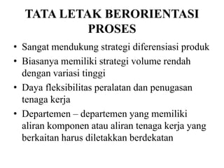 TATA LETAK BERORIENTASI
PROSES
• Sangat mendukung strategi diferensiasi produk
• Biasanya memiliki strategi volume rendah
dengan variasi tinggi
• Daya fleksibilitas peralatan dan penugasan
tenaga kerja
• Departemen – departemen yang memiliki
aliran komponen atau aliran tenaga kerja yang
berkaitan harus diletakkan berdekatan
 