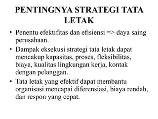 PENTINGNYA STRATEGI TATA
LETAK
• Penentu efektifitas dan efisiensi => daya saing
perusahaan.
• Dampak eksekusi strategi tata letak dapat
mencakup kapasitas, proses, fleksibilitas,
biaya, kualitas lingkungan kerja, kontak
dengan pelanggan.
• Tata letak yang efektif dapat membantu
organisasi mencapai diferensiasi, biaya rendah,
dan respon yang cepat.
 