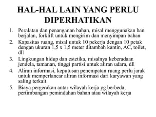 HAL-HAL LAIN YANG PERLU
DIPERHATIKAN
1. Peralatan dan penanganan bahan, misal menggunakan ban
berjalan, forklift untuk mengirim dan menyimpan bahan
2. Kapasitas ruang, misal untuk 10 pekerja dengan 10 petak
dengan ukuran 1,5 x 1,5 meter ditambah kantin, AC, toilet,
dll
3. Lingkungan hidup dan estetika, misalnya keberadaan
jendela, tamanan, tinggi partisi untuk aliran udara, dll
4. Aliran informasi, keputusan penempatan ruang perlu jarak
untuk memperlancar aliran informasi dari karyawan yang
saling terkait
5. Biaya pergerakan antar wilayah kerja yg berbeda,
pertimbangan pemindahan bahan atau wilayah kerja
 
