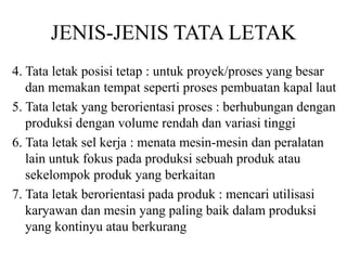 JENIS-JENIS TATA LETAK
4. Tata letak posisi tetap : untuk proyek/proses yang besar
dan memakan tempat seperti proses pembuatan kapal laut
5. Tata letak yang berorientasi proses : berhubungan dengan
produksi dengan volume rendah dan variasi tinggi
6. Tata letak sel kerja : menata mesin-mesin dan peralatan
lain untuk fokus pada produksi sebuah produk atau
sekelompok produk yang berkaitan
7. Tata letak berorientasi pada produk : mencari utilisasi
karyawan dan mesin yang paling baik dalam produksi
yang kontinyu atau berkurang
 