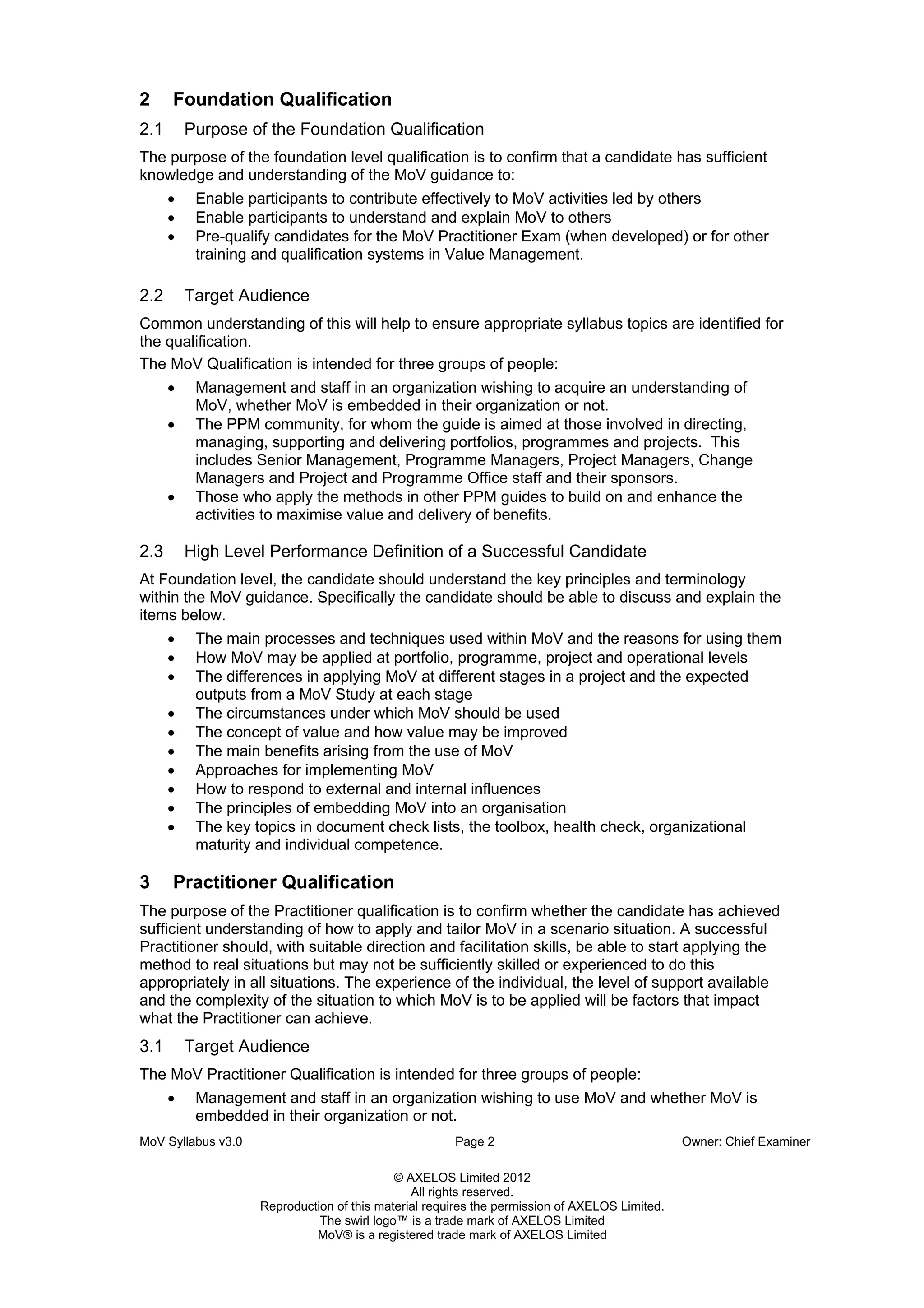 MoV Syllabus v3.0 Page 2 Owner: Chief Examiner
© AXELOS Limited 2012
All rights reserved.
Reproduction of this material requires the permission of AXELOS Limited.
The swirl logo™ is a trade mark of AXELOS Limited
MoV® is a registered trade mark of AXELOS Limited
2 Foundation Qualification
2.1 Purpose of the Foundation Qualification
The purpose of the foundation level qualification is to confirm that a candidate has sufficient
knowledge and understanding of the MoV guidance to:
• Enable participants to contribute effectively to MoV activities led by others
• Enable participants to understand and explain MoV to others
• Pre-qualify candidates for the MoV Practitioner Exam (when developed) or for other
training and qualification systems in Value Management.
2.2 Target Audience
Common understanding of this will help to ensure appropriate syllabus topics are identified for
the qualification.
The MoV Qualification is intended for three groups of people:
• Management and staff in an organization wishing to acquire an understanding of
MoV, whether MoV is embedded in their organization or not.
• The PPM community, for whom the guide is aimed at those involved in directing,
managing, supporting and delivering portfolios, programmes and projects. This
includes Senior Management, Programme Managers, Project Managers, Change
Managers and Project and Programme Office staff and their sponsors.
• Those who apply the methods in other PPM guides to build on and enhance the
activities to maximise value and delivery of benefits.
2.3 High Level Performance Definition of a Successful Candidate
At Foundation level, the candidate should understand the key principles and terminology
within the MoV guidance. Specifically the candidate should be able to discuss and explain the
items below.
• The main processes and techniques used within MoV and the reasons for using them
• How MoV may be applied at portfolio, programme, project and operational levels
• The differences in applying MoV at different stages in a project and the expected
outputs from a MoV Study at each stage
• The circumstances under which MoV should be used
• The concept of value and how value may be improved
• The main benefits arising from the use of MoV
• Approaches for implementing MoV
• How to respond to external and internal influences
• The principles of embedding MoV into an organisation
• The key topics in document check lists, the toolbox, health check, organizational
maturity and individual competence.
3 Practitioner Qualification
The purpose of the Practitioner qualification is to confirm whether the candidate has achieved
sufficient understanding of how to apply and tailor MoV in a scenario situation. A successful
Practitioner should, with suitable direction and facilitation skills, be able to start applying the
method to real situations but may not be sufficiently skilled or experienced to do this
appropriately in all situations. The experience of the individual, the level of support available
and the complexity of the situation to which MoV is to be applied will be factors that impact
what the Practitioner can achieve.
3.1 Target Audience
The MoV Practitioner Qualification is intended for three groups of people:
• Management and staff in an organization wishing to use MoV and whether MoV is
embedded in their organization or not.
 