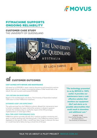 CUSTOMER CASE STUDY
THE UNIVERSITY OF QUEENSLAND
FITMACHINE SUPPORTS
ONGOING RELIABILITY
TALK TO US ABOUT A PILOT PROJECT MOVUS.COM.AU
COST SAVINGS WITH REPAIRS AND MAINTENANCE
UQ saved up to $100,000 in repair costs by discovering and preventing machine
failure ahead of time. In drastic circumstances where a chiller would have to be
rebuilt, the cost incurred could exceed $150,000.
135% RETURN ON INVESTMENT
Based on the avoided repair cost alone, The University of Queensland realised
135% return on their FitMachine investment.
EXTENDED ASSET LIFE EXPECTANCY
The early warnings from the FitMachine solution allowed the maintenance team
to further investigate the reason behind the variation in vibration signature
and take the necessary steps to rectify the impact of the VFD prototype
implementation on screw-type chillers.
REAL-TIME ASSET PERFORMANCE DATA
FitMachine solution provides UQ with 24×7 machine condition monitoring and
alerts, as well as assisting with identifying faults. If the FitMachine solution wasn’t
deployed on that specific chiller, it would have taken longer to discover the issue
or it could have led to failure during a critical time of the year.
CUSTOMER OUTCOMES
“The technology presented
to us by MOVUS is 100%
useful. It provides our
maintenance team a cost-
effective solution that
monitors our equipment
24x7 and alerts us to
possible abnormalities that
could result in downtime
and additional cost.”
ROBERT DORE
Client Facility Manager Property
& Facilities Division,
The University of Queensland
 