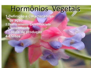 Hormônios Vegetais 
1-Definição e Características 
de ação. 
2.Deslocamento Especificidade 
e sensibilidade 
3-Locais de produção 
4-Efeitos 
 