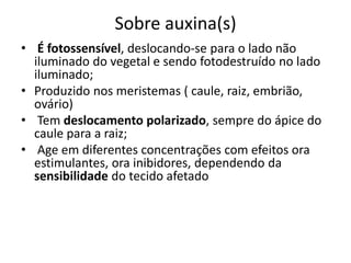 Sobre auxina(s) 
• É fotossensível, deslocando-se para o lado não 
iluminado do vegetal e sendo fotodestruído no lado 
iluminado; 
• Produzido nos meristemas ( caule, raiz, embrião, 
ovário) 
• Tem deslocamento polarizado, sempre do ápice do 
caule para a raiz; 
• Age em diferentes concentrações com efeitos ora 
estimulantes, ora inibidores, dependendo da 
sensibilidade do tecido afetado 
 