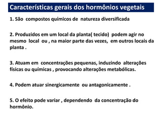 Características gerais dos hormônios vegetais 
1. São compostos químicos de natureza diversificada 
2. Produzidos em um local da planta( tecido) podem agir no 
mesmo local ou , na maior parte das vezes, em outros locais da 
planta . 
3. Atuam em concentrações pequenas, induzindo alterações 
físicas ou químicas , provocando alterações metabólicas. 
4. Podem atuar sinergicamente ou antagonicamente . 
5. O efeito pode variar , dependendo da concentração do 
hormônio. 
 