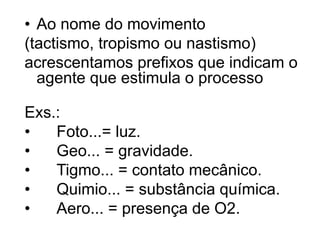 • Ao nome do movimento 
(tactismo, tropismo ou nastismo) 
acrescentamos prefixos que indicam o 
agente que estimula o processo 
Exs.: 
• Foto...= luz. 
• Geo... = gravidade. 
• Tigmo... = contato mecânico. 
• Quimio... = substância química. 
• Aero... = presença de O2. 
 