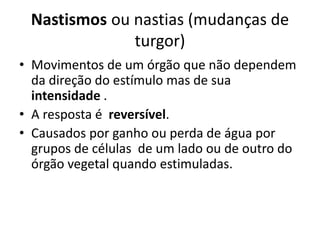 Nastismos ou nastias (mudanças de 
turgor) 
• Movimentos de um órgão que não dependem 
da direção do estímulo mas de sua 
intensidade . 
• A resposta é reversível. 
• Causados por ganho ou perda de água por 
grupos de células de um lado ou de outro do 
órgão vegetal quando estimuladas. 
 