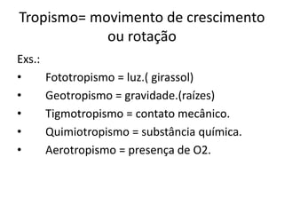 Tropismo= movimento de crescimento 
ou rotação 
Exs.: 
• Fototropismo = luz.( girassol) 
• Geotropismo = gravidade.(raízes) 
• Tigmotropismo = contato mecânico. 
• Quimiotropismo = substância química. 
• Aerotropismo = presença de O2. 
 