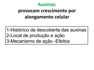 Auxinas: 
provocam crescimento por 
alongamento celular 
1-Histórico da descoberta das auxinas 
2-Local de produção e ação 
3-Mecanismo de ação -Efeitos 
 