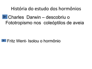 História do estudo dos hormônios 
Charles Darwin – descobriu o 
Fototropismo nos coleóptilos de aveia 
Fritz Went- Isolou o hormônio 
 