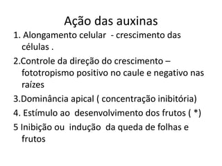 Ação das auxinas 
1. Alongamento celular - crescimento das 
células . 
2.Controle da direção do crescimento – 
fototropismo positivo no caule e negativo nas 
raízes 
3.Dominância apical ( concentração inibitória) 
4. Estímulo ao desenvolvimento dos frutos ( *) 
5 Inibição ou indução da queda de folhas e 
frutos 
 